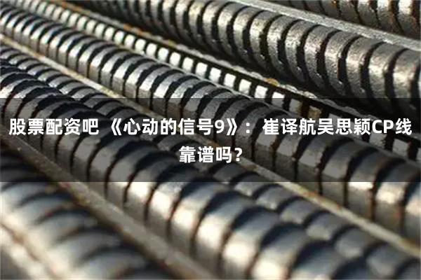 股票配资吧 《心动的信号9》：崔译航吴思颖CP线靠谱吗？