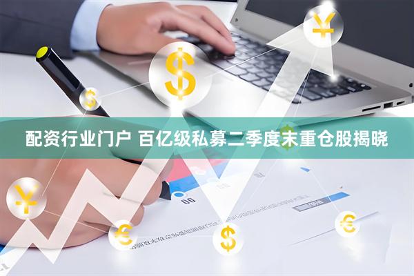 配资行业门户 百亿级私募二季度末重仓股揭晓