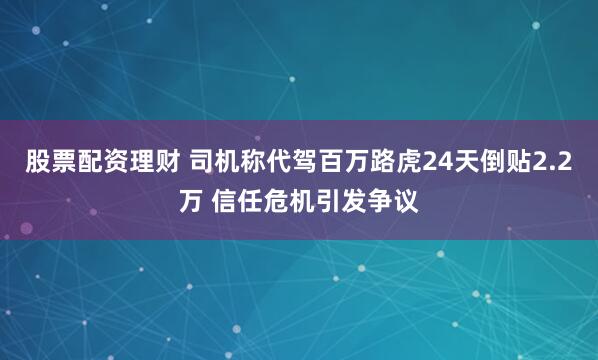 股票配资理财 司机称代驾百万路虎24天倒贴2.2万 信任危机引发争议