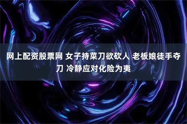 网上配资股票网 女子持菜刀欲砍人 老板娘徒手夺刀 冷静应对化险为夷
