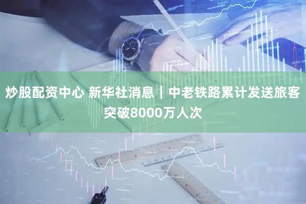 炒股配资中心 新华社消息｜中老铁路累计发送旅客突破8000万人次